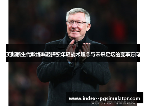 英超新生代教练崛起探索年轻战术理念与未来足坛的变革方向