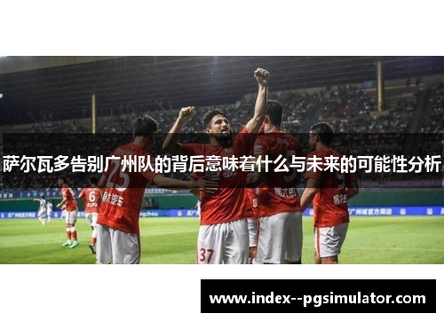 萨尔瓦多告别广州队的背后意味着什么与未来的可能性分析