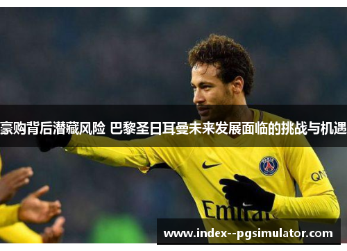 豪购背后潜藏风险 巴黎圣日耳曼未来发展面临的挑战与机遇