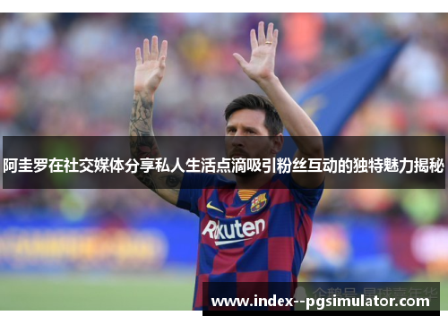 阿圭罗在社交媒体分享私人生活点滴吸引粉丝互动的独特魅力揭秘