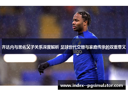 齐达内与恩佐父子关系深度解析 足球世代交替与家庭传承的双重意义
