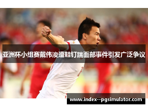 亚洲杯小组赛戴伟浚遭鞋钉踹面部事件引发广泛争议