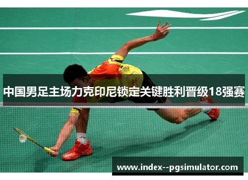 中国男足主场力克印尼锁定关键胜利晋级18强赛