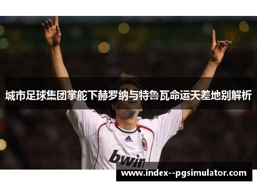 城市足球集团掌舵下赫罗纳与特鲁瓦命运天差地别解析