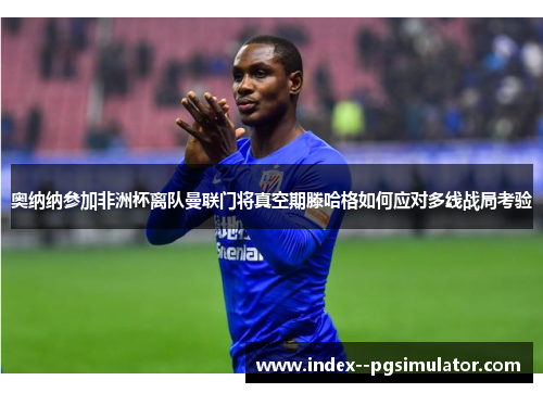 奥纳纳参加非洲杯离队曼联门将真空期滕哈格如何应对多线战局考验
